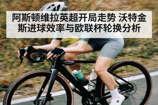 阿斯顿维拉英超开局走势 沃特金斯进球效率与欧联杯轮换分析