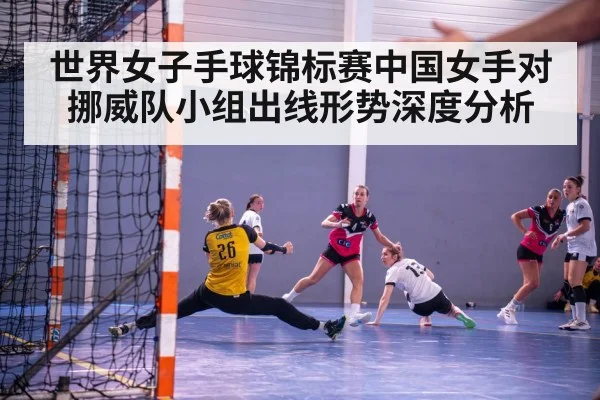 世界女子手球锦标赛中国女手对挪威队小组出线形势深度分析