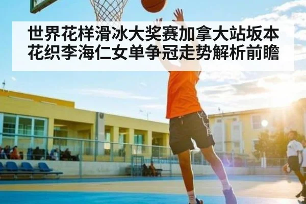 世界花样滑冰大奖赛加拿大站坂本花织李海仁女单争冠走势解析前瞻