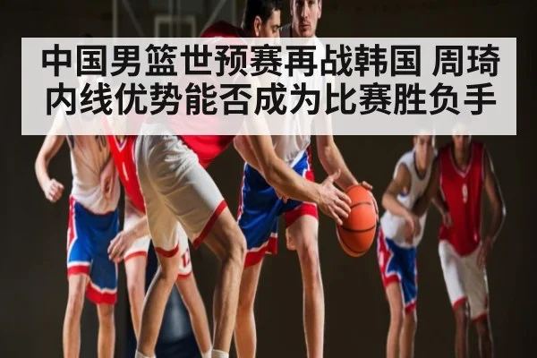 中国男篮世预赛再战韩国 周琦内线优势能否成为比赛胜负手