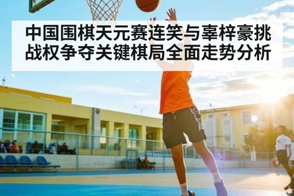 中国围棋天元赛连笑与辜梓豪挑战权争夺关键棋局全面走势分析